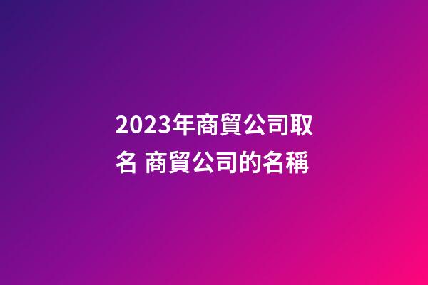 2023年商貿公司取名 商貿公司的名稱-第1張-公司起名-玄機派